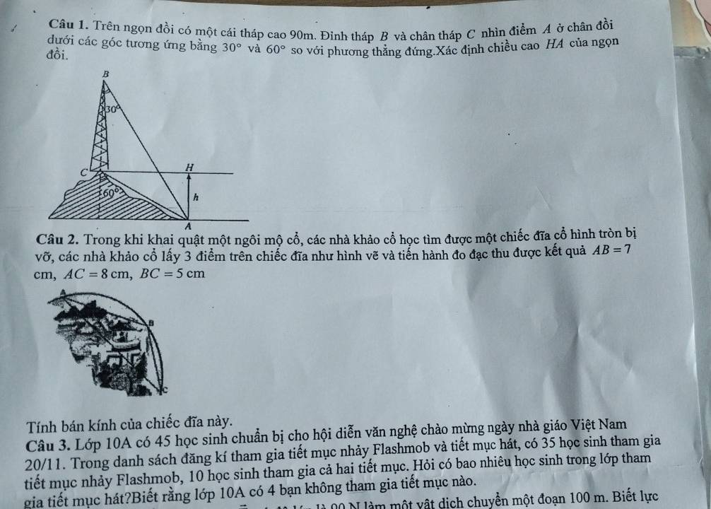 Trên ngọn đồi có một cái tháp cao 90m. Đinh tháp B và chân tháp C nhìn điểm A ở chân đồi
đưới các góc tương ứng bằng 30° và 60° so với phương thăng đứng.Xác định chiều cao HA của ngọn
đồi.
Câu 2. Trong khi khai quật một ngôi mộ cổ, các nhà khảo cổ học tìm được một chiếc đĩa cổ hình tròn bị
vỡ, các nhà khảo cổ lấy 3 điểm trên chiếc đĩa như hình vẽ và tiến hành đo đạc thu được kết quả AB=7
cm, AC=8cm,BC=5cm
B
Tính bán kính của chiếc đĩa này.
Câu 3. Lớp 10A có 45 học sinh chuẩn bị cho hội diễn văn nghệ chào mừng ngày nhà giáo Việt Nam
20/11. Trong danh sách đăng kí tham gia tiết mục nhảy Flashmob và tiết mục hát, có 35 học sinh tham gia
tiết mục nhảy Flashmob, 10 học sinh tham gia cả hai tiết mục. Hỏi có bao nhiêu học sinh trong lớp tham
gia tiết mục hát?Biết rằng lớp 10A có 4 bạn không tham gia tiết mục nào.
00 N làm một vật dịch chuyển một đoạn 100 m. Biết lực