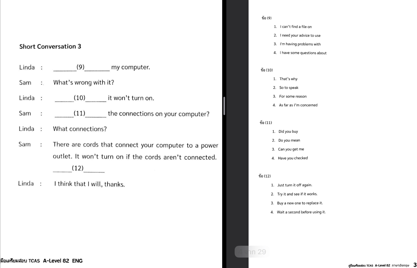 (9) 
1. I can’t find a file on 
2. I need your advice to use 
Short Conversation 3 
3. I'm having problems with 
4. I have some questions about 
Linda: _(9)_ my computer. (10) 
1. That's why 
Sam : What's wrong with it? 
2. So to speak 
Linda: (10) it won’t turn on. 
3. For some reason 
__ 
4. As far as I'm concerned 
Sam : _(11)_ the connections on your computer? 
(11) 
Linda₹: What connections? 
1. Did you buy 
2. Do you mean 
Sam : There are cords that connect your computer to a power 
3. Can you get me 
outlet. It won't turn on if the cords aren't connected. 4. Have you checked 
_ 
_(12) 
(12) 
Linda : I think that I will, thanks. 1. Just turn it off again. 
2. Try it and see if it works. 
3. Buy a new one to replace it. 
4. Wait a second before using it. 
n 29 
#οιενœu TCAS A-Level 82 ENG 
@Ποιηονεου TCAS A-Level 82 ллυлδυηηυ 3