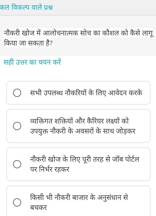 कल विकल्प वाले प्रश्न
नौकरी खोज में आलोचनात्मक सोच का कौशल को कैसे लागू
किया जा सकता है?
सही उत्तर का चयन करें
सभी उपलब्ध नौकरियों के लिए आवेदन करके
व्यक्तिगत शक्तियों और कैरियर लक्ष्यों को
उपयुक्त नौकरी के अवसरों के साथ जोड़कर
नौकरी खोज के लिए पूरी तरह से जॉब पोर्टल
पर निर्भर रहकर
किसी भी नौकरी बाजार के अनुसंधान से
बचकर