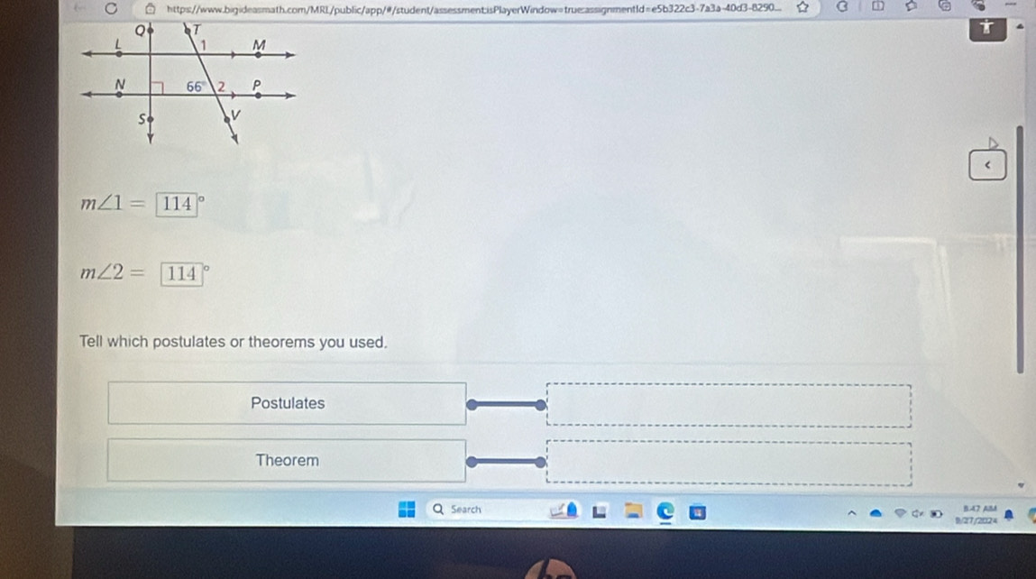 http:s://www.bigideasmath.com/MRL/public/app/#/student/assessment:isPlayerWindow=true:assignment1d=e5b322c3-7a3a-40d3-8290...  
T
<
<tex>m∠ 1=encloselongdiv 114
m∠ 2=114°
Tell which postulates or theorems you used.
Postulates
Theorem
Search B47 AM
9/27/2024