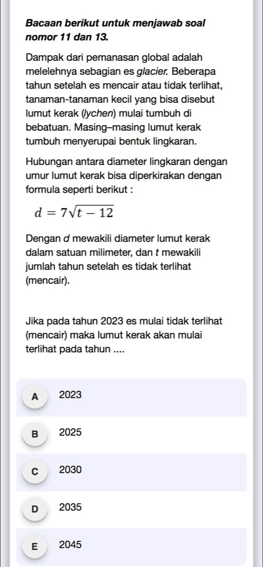 Bacaan berikut untuk menjawab soal
nomor 11 dan 13.
Dampak dari pemanasan global adalah
melelehnya sebagian es glacier. Beberapa
tahun setelah es mencair atau tidak terlihat,
tanaman-tanaman kecil yang bisa disebut
lumut kerak (/ychen) mulai tumbuh di
bebatuan. Masing-masing lumut kerak
tumbuh menyerupai bentuk lingkaran.
Hubungan antara diameter lingkaran dengan
umur lumut kerak bisa diperkirakan dengan
formula seperti berikut :
d=7sqrt(t-12)
Dengan d mewakili diameter lumut kerak
dalam satuan milimeter, dan t mewakili
jumlah tahun setelah es tidak terlihat
(mencair).
Jika pada tahun 2023 es mulai tidak terlihat
(mencair) maka lumut kerak akan mulai
terlihat pada tahun ....
A 2023
B 2025
c 2030
D 2035
E 2045