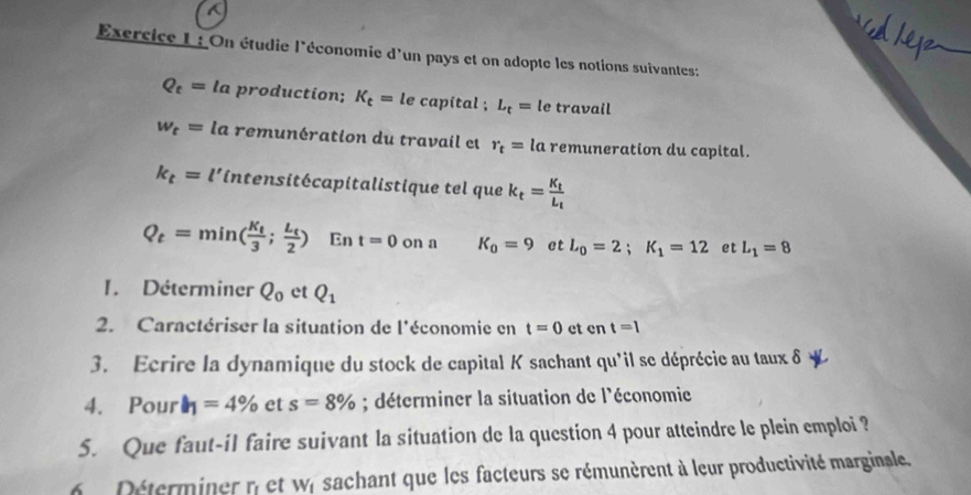 On étudie l'économie d'un pays et on adopte les notions suivantes:
Q_t=la production; K_t=le capital ; L_t=l e travail
w_t= la remunération du travail et r_t= la remuneration du capital.
k_t=l' lintensitécapitalistique tel que k_t=frac K_tL_t
Q_t=min(frac K_t3;frac L_t2) En t=0 on a K_0=9 et L_0=2; K_1=12 et L_1=8
1. Déterminer Q_0 et Q_1
2. Caractériser la situation de l'économie en t=0 et er t=1
3. Ecrire la dynamique du stock de capital K sachant qu'il se déprécie au taux δ y 
4. Pour h_1=4% et s=8%; déterminer la situation de l'économie 
5. Que faut-il faire suivant la situation de la question 4 pour atteindre le plein emploi ? 
6 Déterminer n'et wr sachant que les facteurs se rémunèrent à leur productivité marginale.