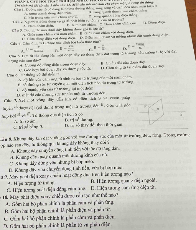 Phán I Cau Hòi TRáC NGHIệM NhiềU PhUu
Thí sinh trã lời từ câu 1 đến câu 18. Mỗi câu hỏi thí sinh chỉ chọn một phương án đúng.
Câu 1. Đường sức từ có dạng là những đường thẳng song song và cách đều nhau xuất hiện ở
A. xung quanh dòng điện tròn. B. xung quanh thanh nam châm thắng.
C. bên trong của nam châm chữ U. D. xung quanh dòng điện thẳng.
Cầu 2. Người ta dùng dụng cụ gì để phát hiện sự tồn tại của từ trường?
A. Nam châm điện. B. Kim nam châm. C. Nam châm vĩnh cửu. D. Dòng điện
Câu 3. Tương tác nào dưới đây không được gọi là lực từ?
A. Giữa nam châm với nam châm. B. Giữa nam châm với dòng điện.
C. Giữa dòng điện với dòng điện. D. Giữa nam châm và miếng nhôm đặt cạnh dòng điện.
Câu 4. Cảm ứng từ B được xác định bởi biểu thức nào?
A. B= F/ILsin alpha  . B. B= FIL/sin alpha  . C. B= F/IL . D. B= Fsin alpha /IL .
Câu 5. Lực từ tác dụng lên một đoạn dây có dòng điện đặt trong từ trường đều không tỉ lệ với đại
lượng nào sau đây?
A. Cường độ dòng điện trong đoạn dây. B. Chiều dài của đoạn dây.
C. Góc hợp bởi đoạn dây và đường sức từ. D. Cảm ứng từ tại điểm đặt đoạn dây.
Câu 6. Từ thông có thể diễn tả
A. độ lớn của cảm ứng từ sinh ra bởi từ trường của một nam châm.
B. số đường sức từ xuyên qua một diện tích nào đó trong từ trường.
C. độ mạnh, yếu của từ trường tại một điểm.
D. mật độ các đường sức từ của một từ trường đều.
Câu 7.  Xét một vòng dây dẫn kín có diện tích S và vecto pháp
tuyến vector n, được đặt (cố định) trong một từ trường đều vector B. Góc α là góc overline n a
hợp bởi vector B và vector n. Từ thông qua diện tích S có B
A. trị số âm. B. trị số dương.
C. trị số bằng 0. D. trị số thay đổi theo thời gian.
Câu 8. Khung dây kín đặt vuông góc với các đường sức của một từ trường đều, rộng. Trong trường
nợp nào sau đây, từ thông qua khung dây không thay đổi ?
A. Khung dây chuyển động tịnh tiến với tốc độ tăng dần.
B. Khung dây quay quanh một đường kính của nó.
C. Khung dây đứng yên nhưng bị bóp méo.
D. Khung dây vừa chuyển động tịnh tiến, vừa bị bóp méo.
Su 9. Máy phát điện xoay chiều hoạt động dựa trên hiện tượng nào?
A. Hiện tượng từ thông. B. Hiện tượng quang điện ngoài.
C. Hiện tượng suất điện động cảm ứng. D. Hiện tượng cảm ứng điện từ.
10. Máy phát điện xoay chiều được cấu tạo như thế nào?
A. Gồm hai bộ phận chính là phần cảm và phần ứng.
B. Gồm hai bộ phận chính là phần điện và phần từ.
C. Gồm hai bộ phận chính là phần cảm và phần điện.
D. Gồm hai bộ phận chính là phần từ và phần điện.