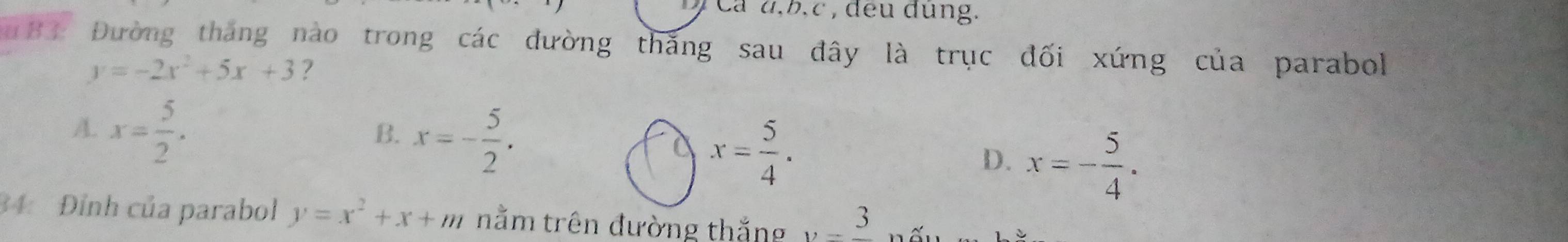 Cá d, b, c , đeu dung.
183 Đường tháng nào trong các đường thăng sau đây là trục đối xứng của parabol
y=-2x^2+5x+3 ?
A. x= 5/2 .
B. x=- 5/2 .
a x= 5/4 .
D. x=- 5/4 . 
34: Đỉnh của parabol y=x^2+x+m nằm trên đường thắng y=frac 3