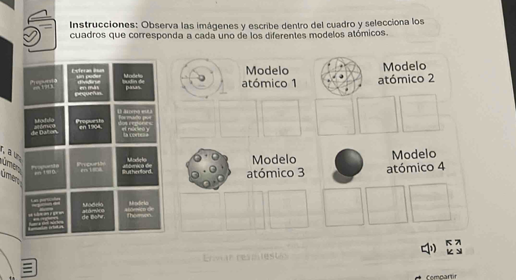 Instrucciones: Observa las imágenes y escribe dentro del cuadro y selecciona los
cuadros que corresponda a cada uno de los diferentes modelos atómicos.
Esteran Usan Modelo Modelo
sin pader Modelo
Propuesió diidirue budín de atómico 1
en 1913. en más pasas atómico 2
pequeñas.
&oro esta
Mudelo Propuesto Los regonc formado por
atém co
de Daton. en 1904.
el núcleo y
la cortexa
r, a una úmero Propoeto Propuest
Madela Modelo
rn 1/08. Rutherford. a tômica de Modelo
úmer
atómico 3 atómico 4
Modela Modeia
atómico atómico de
de Bohr. Thomen.
Compartir