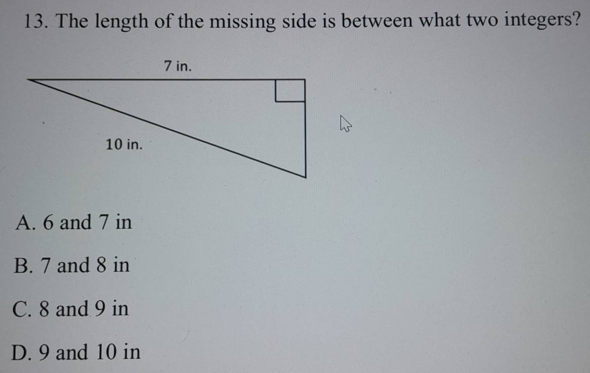 The length of the missing side is between what two integers?
A. 6 and 7 in
B. 7 and 8 in
C. 8 and 9 in
D. 9 and 10 in