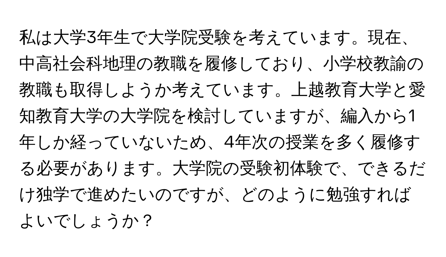 私は大学3年生で大学院受験を考えています。現在、中高社会科地理の教職を履修しており、小学校教諭の教職も取得しようか考えています。上越教育大学と愛知教育大学の大学院を検討していますが、編入から1年しか経っていないため、4年次の授業を多く履修する必要があります。大学院の受験初体験で、できるだけ独学で進めたいのですが、どのように勉強すればよいでしょうか？