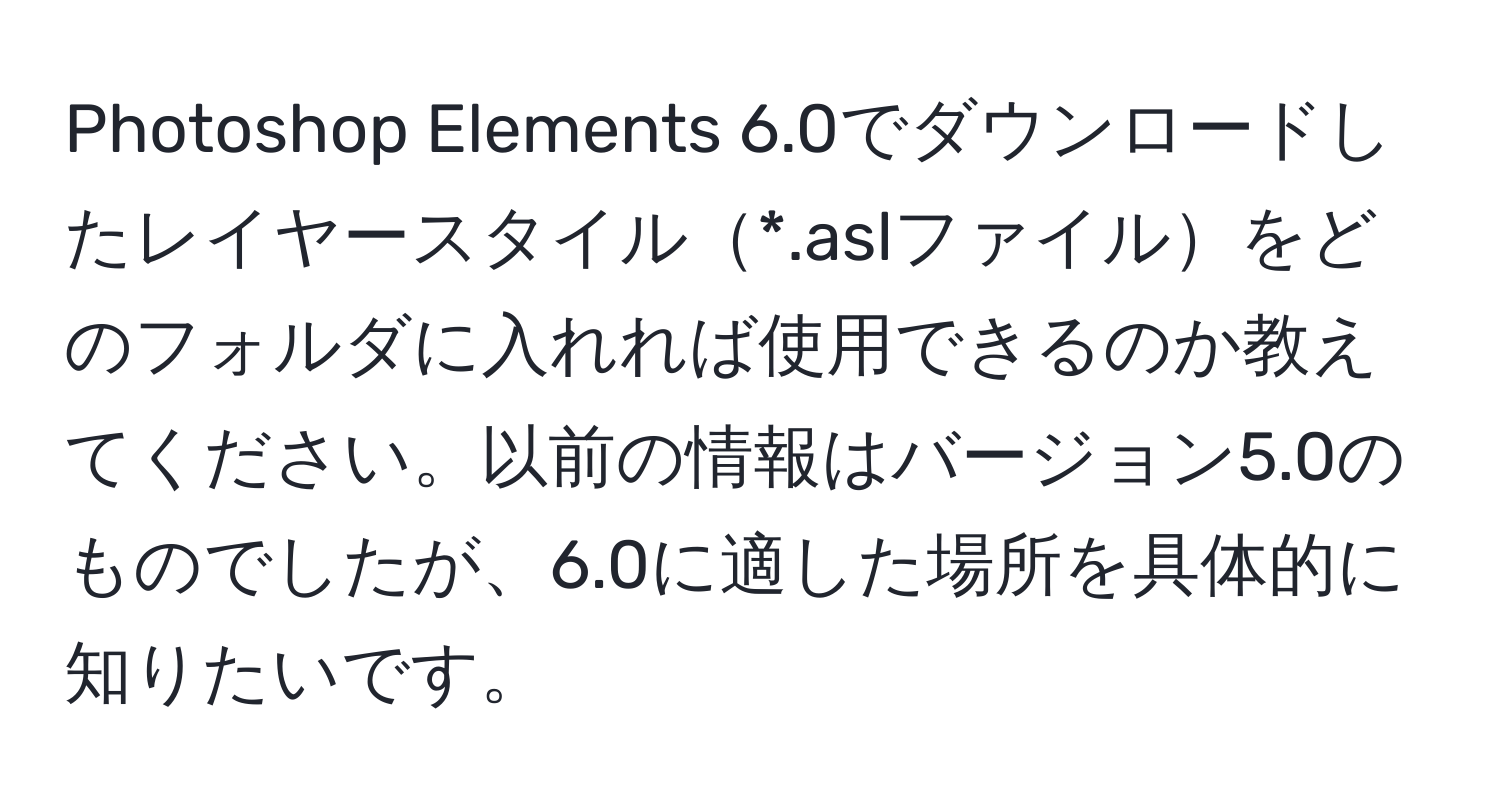 Photoshop Elements 6.0でダウンロードしたレイヤースタイル*.aslファイルをどのフォルダに入れれば使用できるのか教えてください。以前の情報はバージョン5.0のものでしたが、6.0に適した場所を具体的に知りたいです。