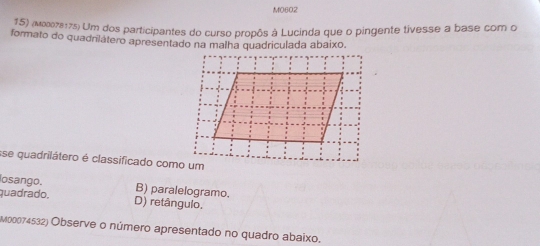 M0602
25) (M007217s) Um dos participantes do curso propôs à Lucinda que o pingente tivesse a base com o
formato do quadrilátero apresentado na malha quadriculada abaixo.
se quadrilátero é classificado como um
losango. B) paralelogramo.
quadrado. D) retângulo.
M00074532) Observe o número apresentado no quadro abaixo.