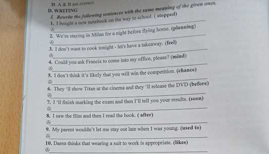 A & B are correct.
D. WRITING
I. Rewrite the following sentences with the same meaning of the given ones.
1. I bought a new notebook on the way to school. ( stopped)
_
2. We’re staying in Milan for a night before flying home. (planning)
_
3. I don’t want to cook tonight - let's have a takeaway. (feel)
②
_
4. Could you ask Francis to come into my office, please? (mind)
_
5. I don’t think it’s likely that you will win the competition. (chance)
_
6. They ‘ll show Titan at the cinema and they ‘ll release the DVD (before)
_
7. I ‘ll finish marking the exam and then I’ll tell you your results. (soon)
8. I saw the film and then I read the book. ( after)
_
9. My parent wouldn’t let me stay out late when I was young. (used to)
_⑤
10. Daren thinks that wearing a suit to work is appropriate. (likes)
_