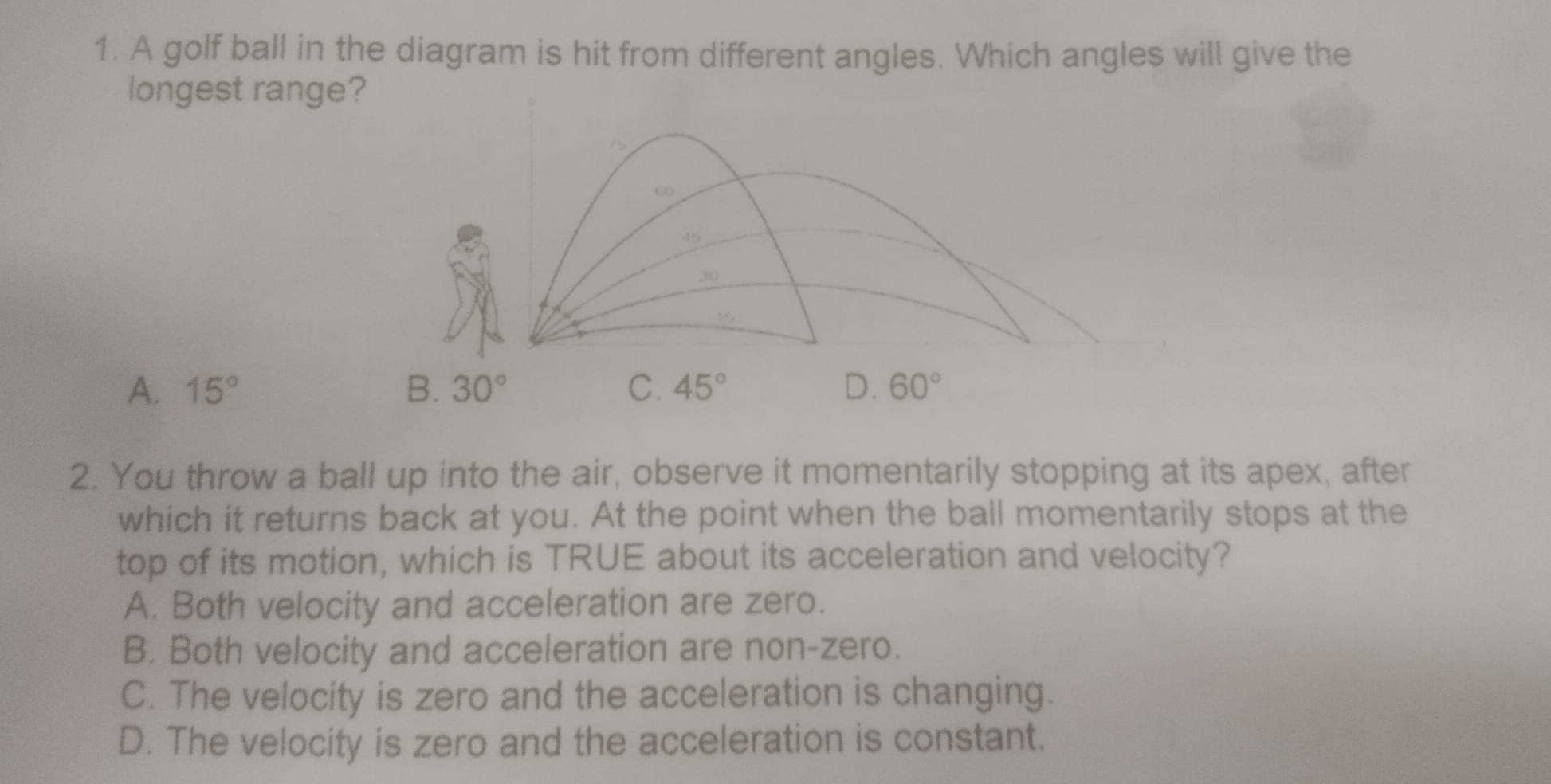 A golf ball in the diagram is hit from different angles. Which angles will give the
longest range?
1
60
45
30
15
A. 15° B. 30° C. 45° D. 60°
2. You throw a ball up into the air, observe it momentarily stopping at its apex, after
which it returns back at you. At the point when the ball momentarily stops at the
top of its motion, which is TRUE about its acceleration and velocity?
A. Both velocity and acceleration are zero.
B. Both velocity and acceleration are non-zero.
C. The velocity is zero and the acceleration is changing.
D. The velocity is zero and the acceleration is constant.