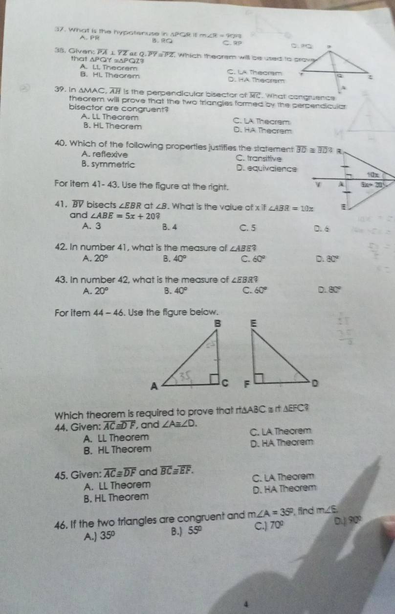 What is the hypotenuse in sPGR it m∠ R=903
A. PR B.  RO C 99
38. Given: overline PA⊥ overline YZ atQ,overline PY=overline PZ Which theorem will be used to prove
that △ PQY≌ △ PQZ?
A. LL Theorem C. LA Thecrem
B. HL Theorem D. HA Thecrem
39. In △ MAC,overline AH Is the perpendicular bisector of overline MC What congruencs
theorem will prove that the two triangies formed by the perpendicular
bisector are congruent?
A. LL Theorem C. LA Thearem
B. HL Theorem D. HA Theorem
40. Which of the following properties justifies the statement
A. reflexive C. transitive
B. symmetric D. equivalence
For item 41- 43. Use the figure at the right.
41. overline BV bisects ∠ EBR at ∠ B. What is the value of x if ∠ ABR=10x
and ∠ ABE=5x+20 2
A. 3 B. 4 C. 5 D. 6
42. In number 41, what is the measure of ∠ ABE 3
A. 20° B. 40° C. 60° D. 80°
43. In number 42, what is the measure of ∠ EBR?
A. 20° B. 40° C. 60° D. 80°
For item 44-46. Use the figure below.
 
 
Which theorem is required to prove that rt∆ABC =rt △ EFC
44. Given: overline AC≌ overline DF , and ∠ A≌ ∠ D.
A. LL Theorem C. LA Theorem
B. HL Theorem D. HA Theorem
45. Given: overline AC≌ overline DF and overline BC≌ overline EF.
A. LL Theorem C. LA Theorem
B. HL Theorem D. HA Theorem
46. If the two triangles are congruent and m∠ A=35° , find m∠ E
B.) C.)
A.) 35° 55° 70° 0.190°