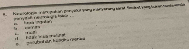 Neurologis merupakan penyakit yang menyerang saraf. Berikut yang bukan tanda-tanda
penyakit neurologis ialah ....
a. lupa ingatan
b. cemas
c. mual
d. tidak bisa melihat
e. perubahan kondisi mental