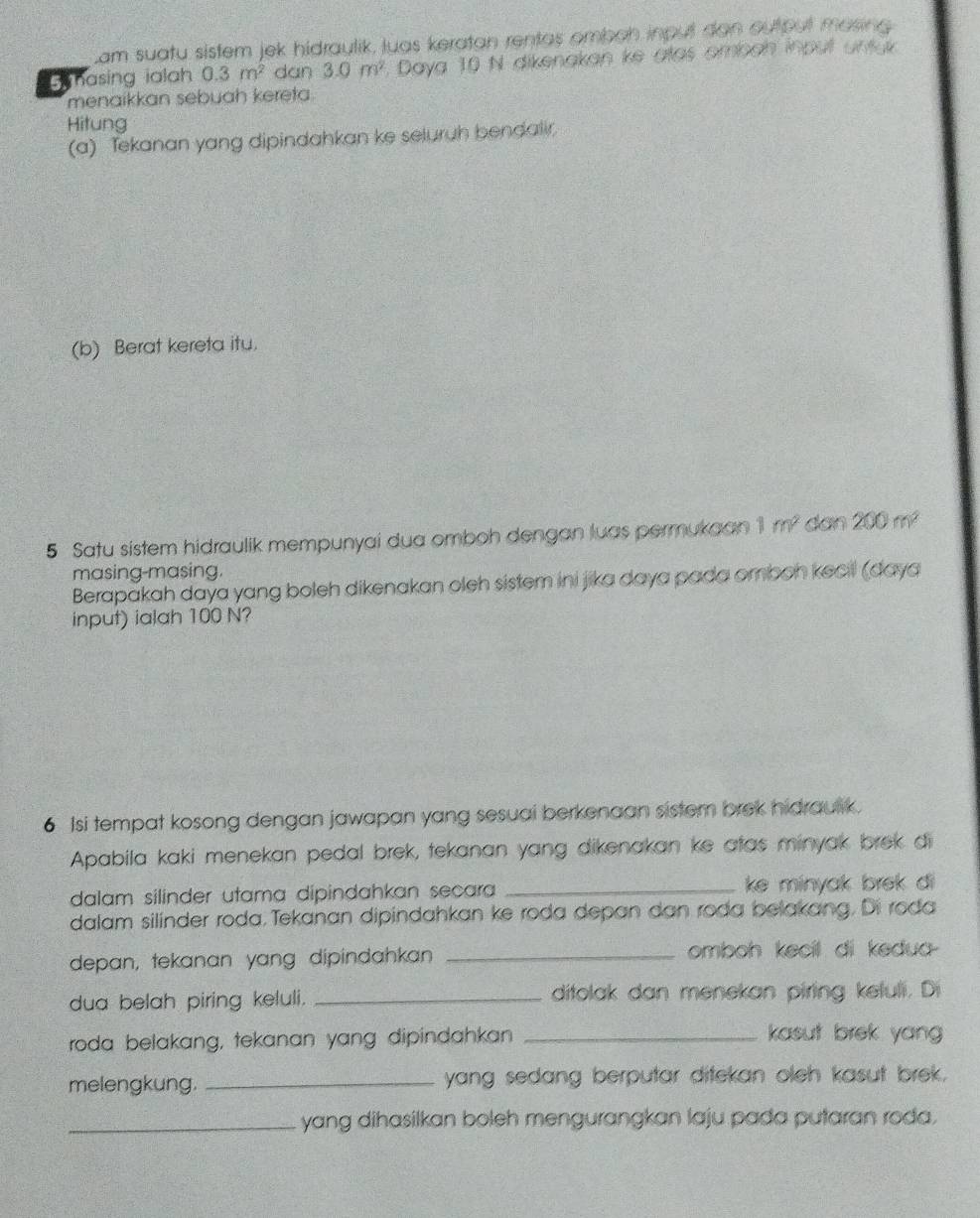 cam suatu sistem jek hidraylik, luas keratan rentas ombon input dan ou put masing 
Gmasing ialah 0.3m^2 dan 3.0m^2. Daya 10 N dikenakan ke atas omban inpul untay 
menaikkan sebuah kereta. 
Hitung 
(a) Tekanan yang dipindahkan ke seluruh bendalir 
(b) Berat kereta itu. 
5 Satu sistem hidraulik mempunyai dua omboh dengan luas permukaan 1m^2 dan 200m^2
masing-masing. 
Berapakah daya yang boleh dikenakan oleh sistem ini jika daya pada omboh kecil (daya 
input) ialah 100 N? 
6 Isi tempat kosong dengan jawapan yang sesuai berkenaan sister brek hidrausk. 
Apabila kaki menekan pedal brek, tekanan yang dikenakan ke atas minyak brek di 
dalam silinder utama dipindahkan secara _ke minyak brek di 
dalam silinder roda.Tekanan dipindahkan ke roda depan dan roda belakang. Di roda 
depan, tekanan yang dipindahkan _omboh kecil di kedua- 
dua belah piring keluli. _ditolak dan menekan piring keluli. Di 
roda belakang, tekanan yang dipindahkan _kasut brek yang 
melengkung. _yang sedang berputar ditekan oleh kasut brek. 
_yang dihasilkan boleh mengurangkan laju pada putaran roda.