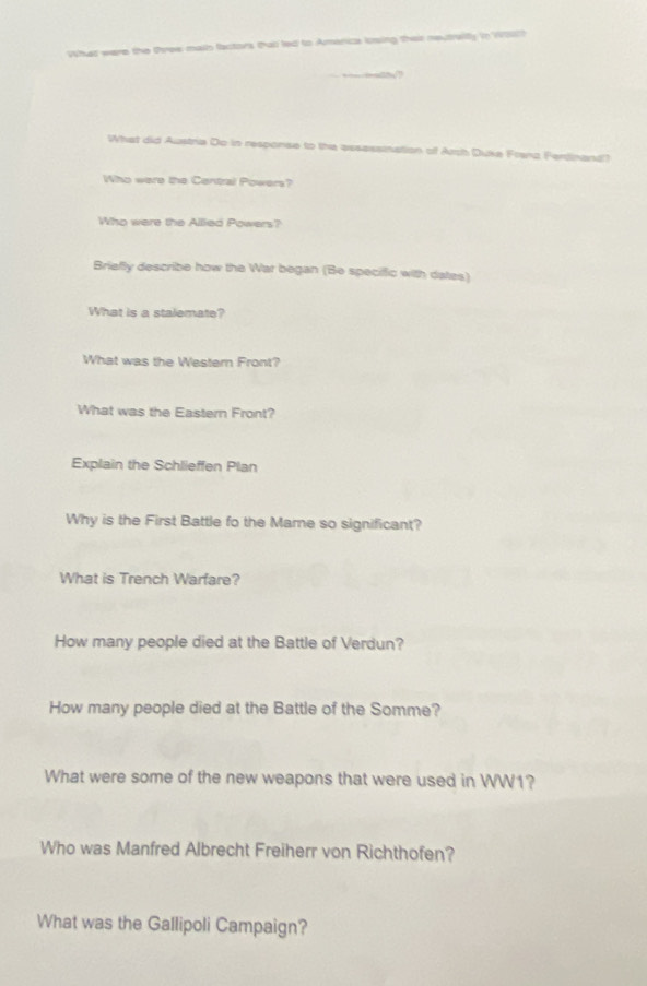 What were the tree mais factors thatl led to Amenica losing their neutraiity in Wch 
What did Austria Do in response to the assassmation of Arch Duke Frana Ferdinand? 
Who were the Central Powers? 
Who were the Allied Powers? 
Briefly describe how the War began (Be speciffic with dates) 
What is a stalemate? 
What was the Wester Front? 
What was the Eastern Front? 
Explain the Schlieffen Plan 
Why is the First Battle fo the Mame so significant? 
What is Trench Warfare? 
How many people died at the Battle of Verdun? 
How many people died at the Battle of the Somme? 
What were some of the new weapons that were used in WW1? 
Who was Manfred Albrecht Freiherr von Richthofen? 
What was the Gallipoli Campaign?