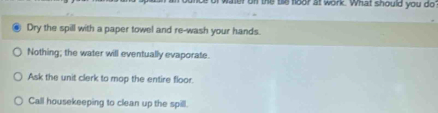 ater on the the foor at work. What should you do
Dry the spill with a paper towel and re-wash your hands.
Nothing; the water will eventually evaporate.
Ask the unit clerk to mop the entire floor.
Call housekeeping to clean up the spill.