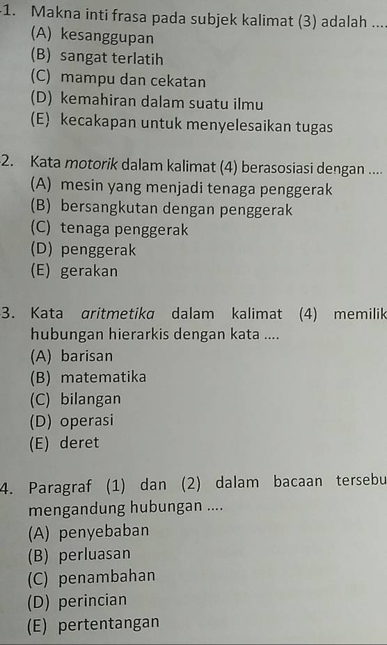 Makna inti frasa pada subjek kalimat (3) adalah ....
(A) kesanggupan
(B) sangat terlatih
(C) mampu dan cekatan
(D) kemahiran dalam suatu ilmu
(E) kecakapan untuk menyelesaikan tugas
2. Kata motorik dalam kalimat (4) berasosiasi dengan ....
(A) mesin yang menjadi tenaga penggerak
(B) bersangkutan dengan penggerak
(C) tenaga penggerak
(D) penggerak
(E) gerakan
3. Kata gritmetika dalam kalimat (4) memilik
hubungan hierarkis dengan kata ....
(A) barisan
(B) matematika
(C) bilangan
(D) operasi
(E) deret
4. Paragraf (1) dan (2) dalam bacaan tersebu
mengandung hubungan ....
(A) penyebaban
(B) perluasan
(C) penambahan
(D) perincian
(E) pertentangan