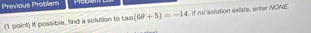 Previous Problem Probiem 
(1 point) If possible, find a solution to tan (6θ +5)=-14. If no solution exists, enter NONE.