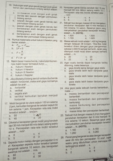 2
13. Hubungan arah gaya gesok dengan arah gerak  20. Kecepatan gerak benda berubah dar 15 mi
benda dan permukäan bidang sentch adalah  menladi 60 m/s calam selang waktu 15
a. berlawanan arah dengan arah gerak ,.  Percopatan raía-ría benda tersebut ad
m/s^2.
bidang sentuh  benda caï searah dençan permukaan b 5 a 6 C. 4
b. searah dengan arah gerak benda dan  21. Sebush bus dangan massa 4.8 ton mengalami d. 3
permukaan bidang senun perubahan kecepatan darl 4 m's menjed 5
c. searah dengan arah gerak benda dan m/s selama 10 sekon. Besanya gaya yang
bidang sentul berlawanan arah dengan permukaan menyebabian perubahan kecepatán tersebut
d. berlawanan arah dengan arah gerak b. 1.720 adalah ... N. (HOTS) ©. 1.820
benda dan permukaan bidang sentuh a. 1.620
14. Rumus matematis untuk hukum II Newton yang 22. Massa sebuah mobili adalah 1.400 kg bergerak d. 1.920
benar adalah ....  dengan kelajuan 36 kmíam. Tiba-tib a mb
n. F_max=-F_b tersebut direm dengan gaya pengereman
b. IF=0 == ==
sebesar 2 800 N sampal berhent. Jarak yan
σ. F= 8/m 
adaah ... m. ditempuh mobil mulaï direm sampai berhenti
a. 20
d. F=m· a b. 22 d. 25 c. 23
15. Makin besar massa benda, maka kelembaman- 23. Agar suatu benda dapat bergerak ketika
nya makin besar termasuk bunyl ....  clidorong, maka besarya ....
b. hukum II Newton a. hukum I Newton a. gaya kinetis sama dengan gaya statis
d. hukum I Keppler c. hukum III Newton b. gaya kinetis lebih kecil daripada gaya
stats
16. Jika diketahui bidang sentuh antara dua benda c. gaya kinetis lebih besar daripada gay
statis
adalah horizontal, maka arah gaya normainya d. gaya statis lebin besar daripada gaya
a la h  ike ara h . .. kinetis
b. vertikal a horizontal
24. Jika gaya pada sebuah benda bertambah.
c. segala arah maka ....
d. vertikal kemudian berubah menjadi a. massa bertambah dan percepatan
horizontal bertambal
17. Mobil bergerak ke utara sejauh 100 km selama b. massa berlambah dan percepatan
berkurang
2 jam, kamudian bergerak ke selatan sejauh 50
km selama 1 jam. Kecepatan rata-rata mobil c. massa berkurang dan percepatan
bertambah
a 50 tersebut adalah ... km/jam. d. massa tetap dan percepatan bertambal
C 30
b. 40 d.  20 25. Sebuah truk dengan massa 5,2 ton mengalam
perubahan kecepatan dari B m/s menjadi 16
18. Diketahui kecepatan gerak mobil yang berubah m/s selama 10 sekon. Besamya gaya yang
dari 30 m's menjadi 80 m/s dalam selang waktu
10 s. Percepatan rata-rata mobill tersebut adalah ... N. (HOTS) menyebabikan perubahan kecepatan tersebut
adalah ... m/s^2. a. 1.160 c. 4.160
b. 5 d. 3 C. 4 b. 1.260 d. 3,260
a. 6
10m/s^2 , maka
19. Sepeda motor melaju dengan percepatan 5 m/ 26. Pensil yang bergerak ke atas dengan kecepatan
s^2 *. Kecepatan sepeda motor tersebut seteian awal 20 m/s can percepatan
awalnya nol adaiah ... m/s. bergerak selama 10 sekon, jika kecepatan 1ertingginya adalah ... s. waktu yang dibutuhkan untuk mencapal liik
a. 3
a, 60 c. 40 b. 2 a. 1 d. 4
d. 30
b. 50