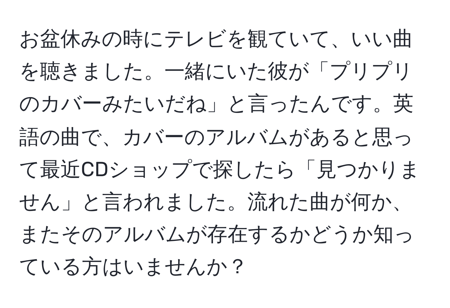 お盆休みの時にテレビを観ていて、いい曲を聴きました。一緒にいた彼が「プリプリのカバーみたいだね」と言ったんです。英語の曲で、カバーのアルバムがあると思って最近CDショップで探したら「見つかりません」と言われました。流れた曲が何か、またそのアルバムが存在するかどうか知っている方はいませんか？