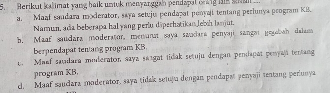 Berikut kalimat yang baik untuk menyanggah pendapat orang lain adalan ....
a. Maaf saudara moderator, saya setuju pendapat penyaji tentang perlunya program KB.
Namun, ada beberapa hal yang perlu diperhatikan lebih lanjut.
b. Maaf saudara moderator, menurut saya saudara penyaji sangat gegabah dalam
berpendapat tentang program KB.
c. Maaf saudara moderator, saya sangat tidak setuju dengan pendapat penyaji tentang
program KB.
d. Maaf saudara moderator, saya tidak setuju dengan pendapat penyaji tentang perlunya