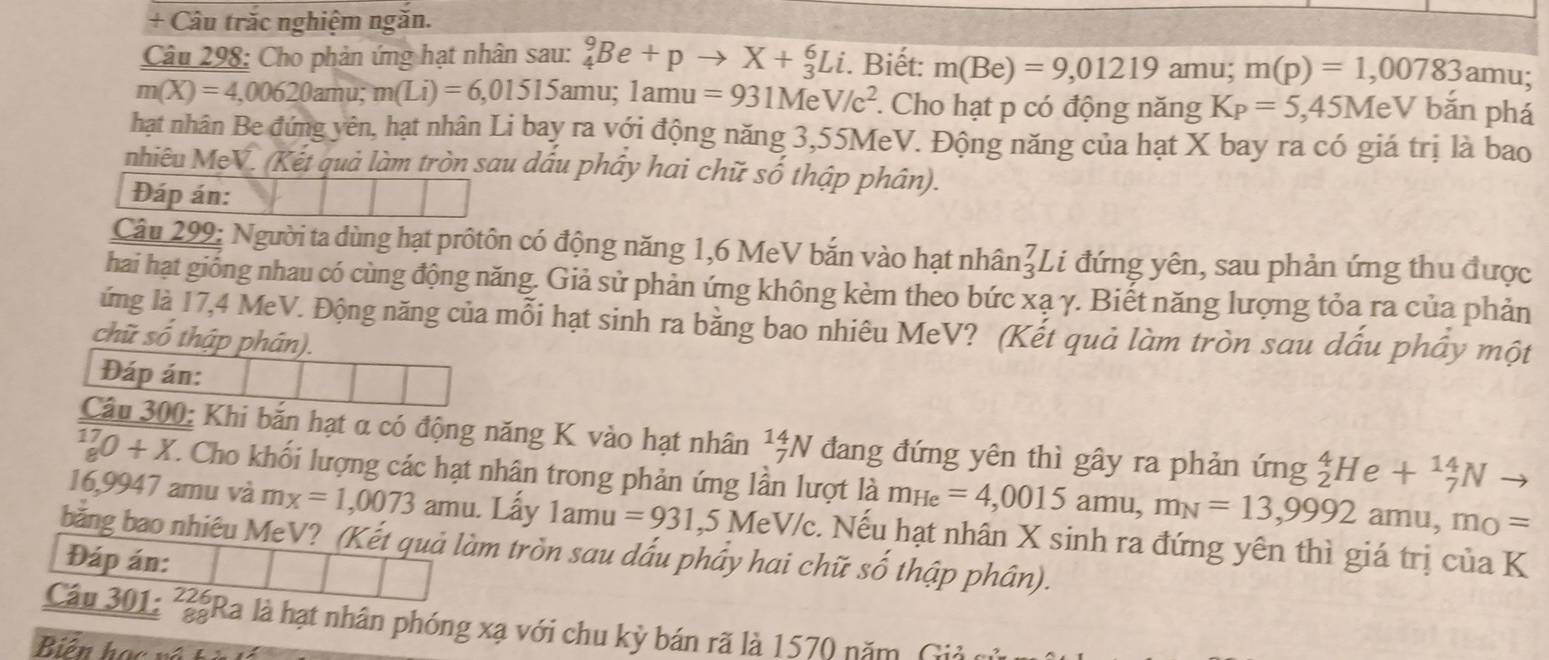 + Câu trăc nghiệm ngăn.
Câu 298: Cho phản ứng hạt nhân sau: _4^(9Be+pto X+_3^6Li. Biết: m(Be)=9,01219amu m(p)=1,00783 an nu;
m(X)=4,00620amu; m(Li)=6,01515amu; 1amu=931MeV/c^2) *. Cho hạt p có động năng K_P=5,45MeV bǎn phá
hạt nhân Be đứng yên, hạt nhân Li bay ra với động năng 3,55MeV. Động năng của hạt X bay ra có giá trị là bao
nhiêu MeV. (Kết quả làm tròn sau dấu phây hai chữ số thập phân).
Đáp án:
Câu 299: Người ta dùng hạt prôtôn có động năng 1,6 MeV bắn vào hạt nhân beginarrayr 7 3endarray Li đứng yên, sau phản ứng thu được
hai hạt giống nhau có cùng động năng. Giả sử phản ứng không kèm theo bức xạ γ. Biết năng lượng tỏa ra của phản
ứng là 17,4 MeV. Động năng của mỗi hạt sinh ra bằng bao nhiêu MeV? (Kết quả làm tròn sau dấu phầy một
chữ số thập phân).
Đáp án:
Câu 300: Khi bắn hạt α có động năng K vào hạt nhân _7^((14)N đang đứng yên thì gây ra phản ứng _2^4He+_7^(14)Nto
_8^(17)0+X. T. Cho khối lượng các hạt nhân trong phản ứng lần lượt là m_He)=4,0015amu,m_N=13,9992amu,m_O=
16,9947 amu và mx=1,0073 amu. Lẩy 1amu =931 ,5 MeV/c. Nếu hạt nhân X sinh ra đứng yên thì giá trị của K
băng bao nhiêu MeV? (Kết quả làm tròn sau dấu phầy hai chữ số thập phân).
Đáp án:
Câu 301: *Ra là hạt nhân phóng xạ với chu kỳ bán rã là 1570 năm, Giả
Biên học về