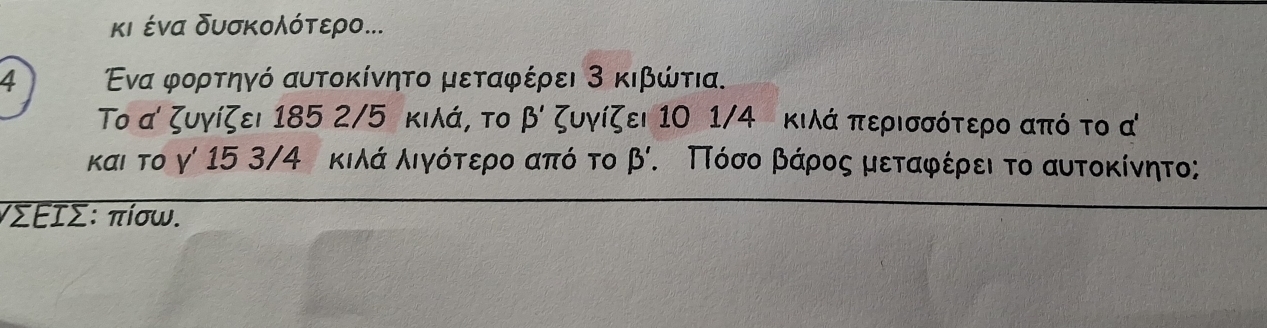 κι ένα δυσκολότερο...
4 Ενα φορτηγό αυτοκίνητο μεταφέρει 3 κιβώτια.
Το α ζυγίζει 185 2/5 κιλά, το beta ' ζυγίζει 1Ο 1/4 κιλά περισσότερο από το α
και το γ 15 3/4 κιλά λιγότερο από το beta Κ ΠΤόσο βάρος μεταφέρει το αυτοκίνητο;
γΣΕΙΣ : πίσω.