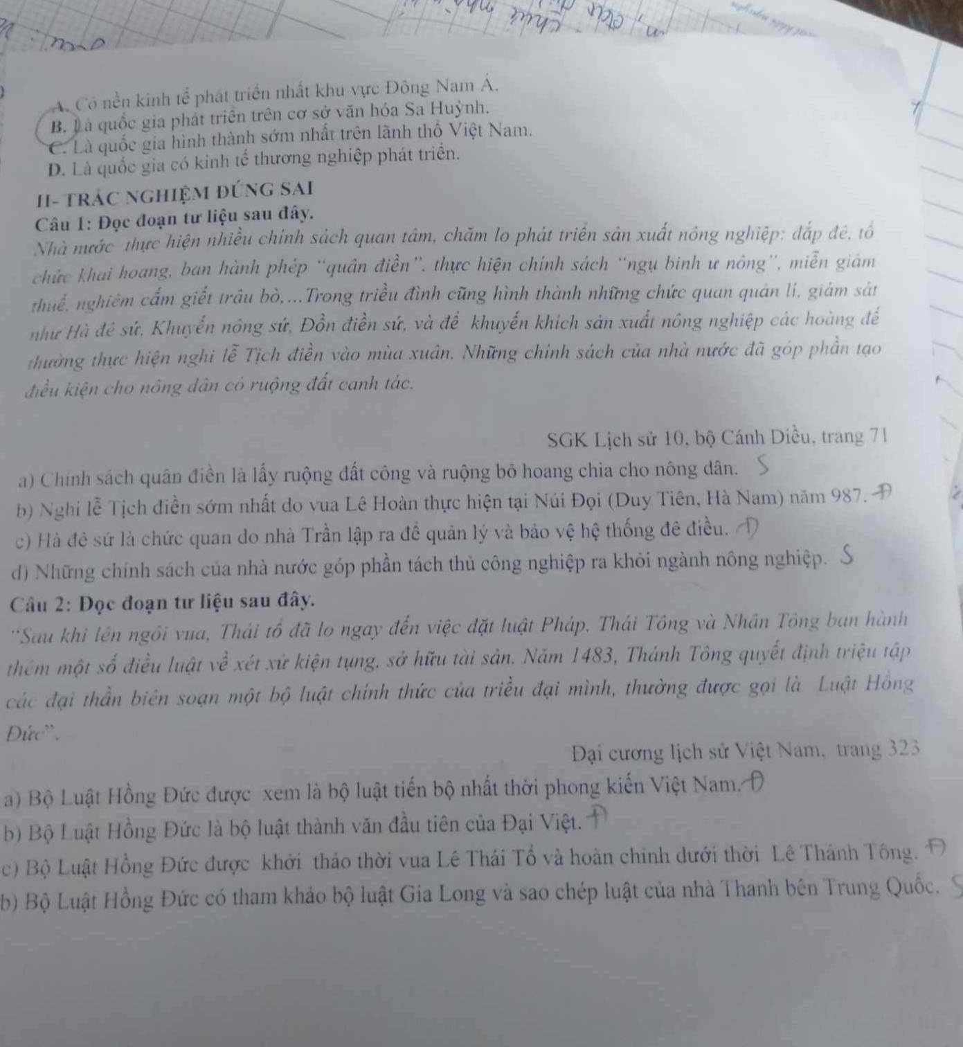 A. Cô nền kinh tế phát triển nhất khu vực Đông Nam Á.
B. L à quốc gia phát triển trên cơ sở văn hóa Sa Huỳnh.
C. Là quốc gia hình thành sớm nhất trên lãnh thổ Việt Nam.
D. Là quốc gia có kinh tế thương nghiệp phát triển.
II- trác nghiệm đứng SAi
Câu 1: Đọc đoạn tư liệu sau đây.
Nhà mước thực hiện nhiều chính sách quan tâm, chăm lo phát triển sản xuất nông nghiệp: đắp đê, tổ
chức khai hoang, ban hành phép “quân điền”, thực hiện chính sách “ngụ binh ư nông”, miễn giám
thuế, nghiêm cấm giết trâu bò,...Trong triều đình cũng hình thành những chức quan quán lí, giám sát
như Hà đẻ sứ, Khuyến nông sứ, Đồn điền sứ, và để khuyến khích sản xuất nông nghiệp các hoàng đế
thường thực hiện nghi lễ Tịch điền vào mùa xuân. Những chính sách của nhà nước đã góp phần tạo
điều kiện cho nông dân có ruộng đất canh tác.
SGK Lịch sử 10, bộ Cánh Diều, trang 71
a) Chính sách quân điền là lấy ruộng đất công và ruộng bỏ hoang chia cho nông dân.
b) Nghi lễ Tịch điền sớm nhất do vua Lê Hoàn thực hiện tại Núi Đọi (Duy Tiên, Hà Nam) năm 987. A
c) Hà đê sứ là chức quan do nhà Trần lập ra đề quản lý và bảo vệ hệ thống đê điều.
d) Những chính sách của nhà nước góp phần tách thủ công nghiệp ra khỏi ngành nông nghiệp.
Câu 2: Đọc đoạn tư liệu sau đây.
*Sau khi lên ngồi vua, Thái tổ đã lo ngay đến việc đặt luật Pháp. Thái Tông và Nhân Tông ban hành
thêm một số điều luật về xét xử kiện tụng, sở hữu tài sản. Năm 1483, Thánh Tông quyết định triệu tập
các đại thần biên soạn một bộ luật chính thức của triều đại mình, thường được gọi là Luật Hồng
Đức''.
Đại cương lịch sử Việt Nam, trang 323
a) Bộ Luật Hồng Đức được xem là bộ luật tiến bộ nhất thời phong kiến Việt Nam.
b) Bộ Luật Hồng Đức là bộ luật thành văn đầu tiên của Đại Việt.
c) Bộ Luật Hồng Đức được khởi thảo thời vua Lê Thái Tổ và hoàn chính dưới thời Lê Thánh Tông. 
b) Bộ Luật Hồng Đức có tham khảo bộ luật Gia Long và sao chép luật của nhà Thanh bên Trung Quốc.