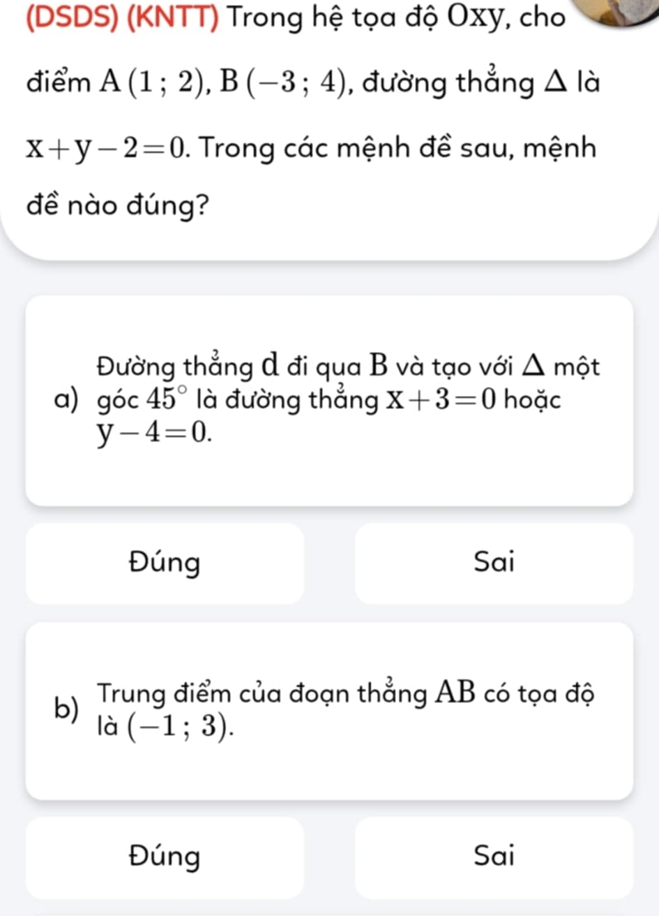 (DSDS) (KNTT) Trong hệ tọa độ Oxy, cho
điểm A(1;2), B(-3;4) , đường thẳng △ là
x+y-2=0. Trong các mệnh đề sau, mệnh
đề nào đúng?
Đường thẳng A đi qua B và tạo với một
a) góc 45° là đường thẳng X+3=0 hoặc
y-4=0.
Đúng Sai
b) Trung điểm của đoạn thẳng AB có tọa độ
là (-1;3).
Đúng Sai