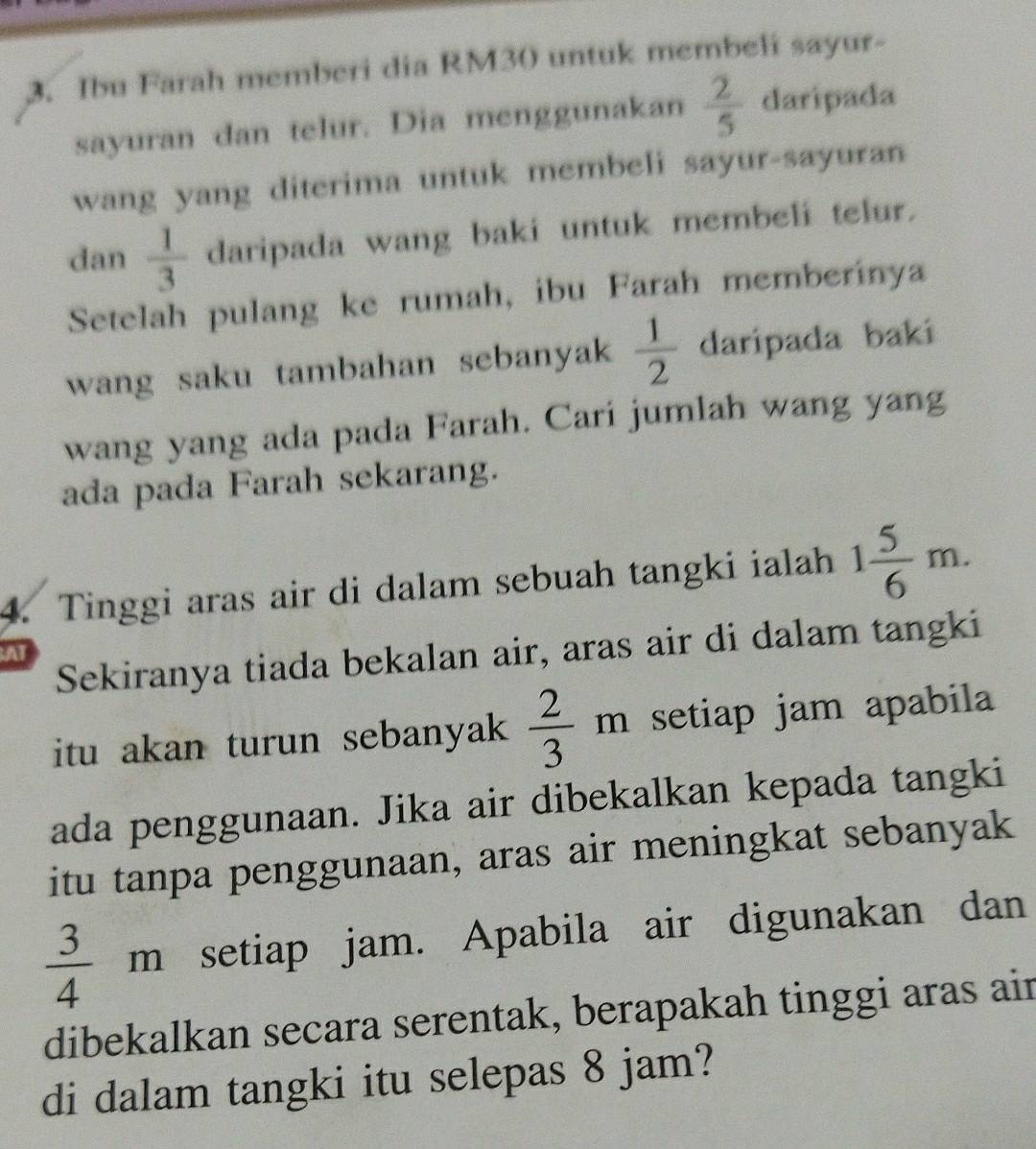 Ibu Farah memberi dia RM30 untuk membeli sayur- 
sayuran dan telur. Dia menggunakan  2/5  daripada 
wang yang diterima untuk membeli sayur-sayuran 
dan  1/3  daripada wang baki untuk membeli telur. 
Setelah pulang ke rumah, ibu Farah memberinya 
wang saku tambahan sebanyak  1/2  daripada baki 
wang yang ada pada Farah. Cari jumlah wang yang 
ada pada Farah sekarang. 
4. Tinggi aras air di dalam sebuah tangki ialah 1 5/6 m. 
Sekiranya tiada bekalan air, aras air di dalam tangki 
A 
itu akan turun sebanyak  2/3 m setiap jam apabila 
ada penggunaan. Jika air dibekalkan kepada tangki 
itu tanpa penggunaan, aras air meningkat sebanyak
 3/4 m setiap jam. Apabila air digunakan dan 
dibekalkan secara serentak, berapakah tinggi aras air 
di dalam tangki itu selepas 8 jam?