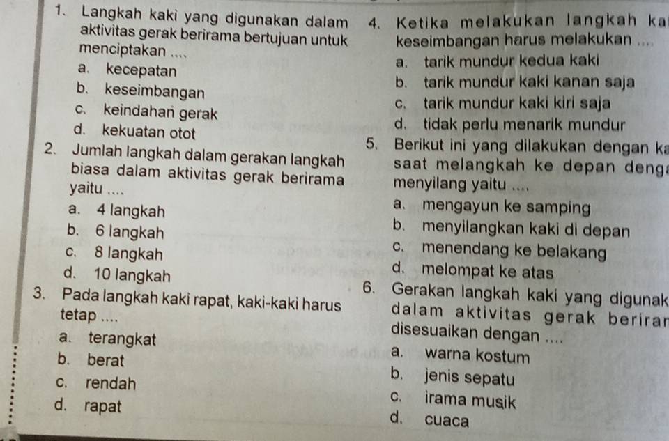 Langkah kaki yang digunakan dalam 4. Ketika melakukan langkah ka
aktivitas gerak berirama bertujuan untuk keseimbangan harus melakukan ....
menciptakan ....
a. tarik mundur kedua kaki
a. kecepatan
b. tarik mundur kaki kanan saja
b. keseimbangan
c. tarik mundur kaki kiri saja
c. keindahan gerak
d. kekuatan otot
d. tidak perlu menarik mundur
5. Berikut ini yang dilakukan dengan ka
2. Jumlah langkah dalam gerakan langkah saat melangkah ke depan deng .
biasa dalam aktivitas gerak berirama menyilang yaitu ....
yaitu ....
a. mengayun ke samping
a. 4 langkah b. menyilangkan kaki di depan
b. 6 langkah c. menendang ke belakang
c. 8 langkah d. melompat ke atas
d. 10 langkah 6. Gerakan langkah kaki yang digunak
3. Pada langkah kaki rapat, kaki-kaki harus dalam aktivitas gerak beríran
tetap ....
disesuaikan dengan ....
a. terangkat a. warna kostum
b. berat b. jenis sepatu
c. rendah c. irama musik
d. rapat
d. cuaca