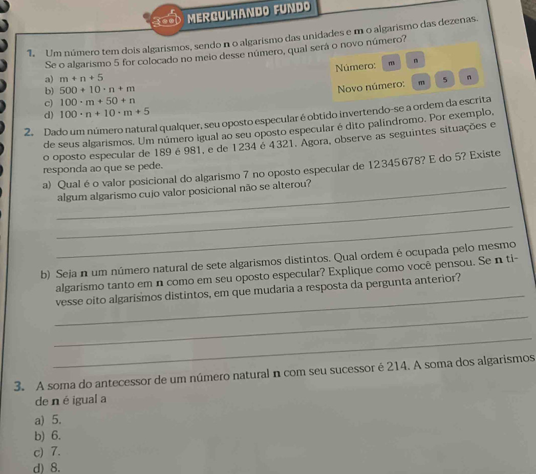 MERGULHANDO FUNDO
Um número tem dois algarismos, sendo n o algarismo das unidades e m o algarismo das dezenas.
Se o algarismo 5 for colocado no meio desse número, qual será o novo número?
Número:
a) m+n+5 m n
b) 500+10· n+m m 5 n
Novo número:
c) 100· m+50+n
100· n+10· m+5
2. Dado um número natural qualquer, seu oposto especular é obtido invertendo-se a ordem da escrita d)
de seus algarismos. Um número igual ao seu oposto especular é dito palíndromo. Por exemplo,
o oposto especular de 189é 981, e de 1234 é 4321. Agora, observe as seguintes situações e
responda ao que se pede.
a) Qual é o valor posicional do algarismo 7 no oposto especular de 12345678? E do 5? Existe
_
_algum algarismo cujo valor posicional não se alterou?
_
b) Seja n um número natural de sete algarismos distintos. Qual ordem é ocupada pelo mesmo
_
algarismo tanto em n como em seu oposto especular? Explique como você pensou. Se n ti-
vesse oito algarismos distintos, em que mudaria a resposta da pergunta anterior?
_
_
3. A soma do antecessor de um número natural n com seu sucessor é 214. A soma dos algarismos
de né igual a
a) 5.
b) 6.
c) 7.
d) 8.