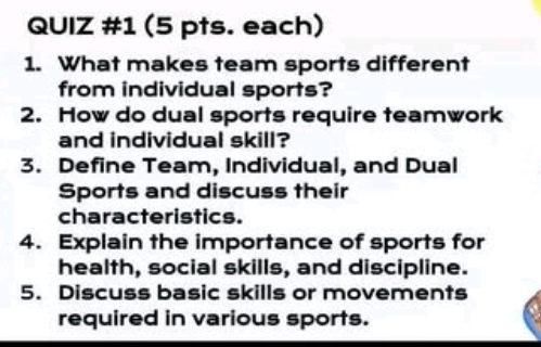 (5 pts. each) 
1. What makes team sports different 
from individual sports? 
2. How do dual sports require teamwork 
and individual skill? 
3. Define Team, Individual, and Dual 
Sports and discuss their 
characteristics. 
4. Explain the importance of sports for 
health, social skills, and discipline. 
5. Discuss basic skills or movements 
required in various sports.