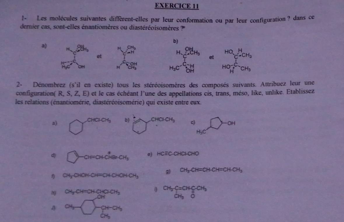 I- Les molécules suivantes diffèrent-elles par leur conformation ou par leur configuration? dans ce
dernier cas, sont-elles énantiomères ou diastéréoisomères ?''
b)
a) _(4_OH)^(OH)_3 H beginarrayr CH_3 ∠ Hendarray
beginarrayr H_2OH_3 C_6H_3
et □  et beginarrayr HQsumlimits _C-CH_2 HO-_2CH_2HOH_3endarray
□ 
H _CH_3^OH
2- Dénombrez (s'il en existe) tous les stéréoisomères des composés suivants. Attribuez leur une
configuration (R,S,Z,E) et le cas échéant l'une des appellations cis, trans, méso, like, unlike. Etablissez
les relations (énantiomérie, diastéréoisomérie) qui existe entre eux.
a)c) _ ^circ  OH <
<tex>H_3C
d □ )-CH=CH-CHBr-CH_3 e) HCequiv C-CHCI-CHO
g) CH_3-CH=CH-CH=CH-CH_3
f CH_3-CHOH-CH=CH-CHOH-CH_3
CH_3CH=CH-CHCH_3
1 beginarrayr CH_3-C=CHC-CH_3 CH_3Oendarray
CH_3beginarrayl -CH-CH_3 CH_3endarray.