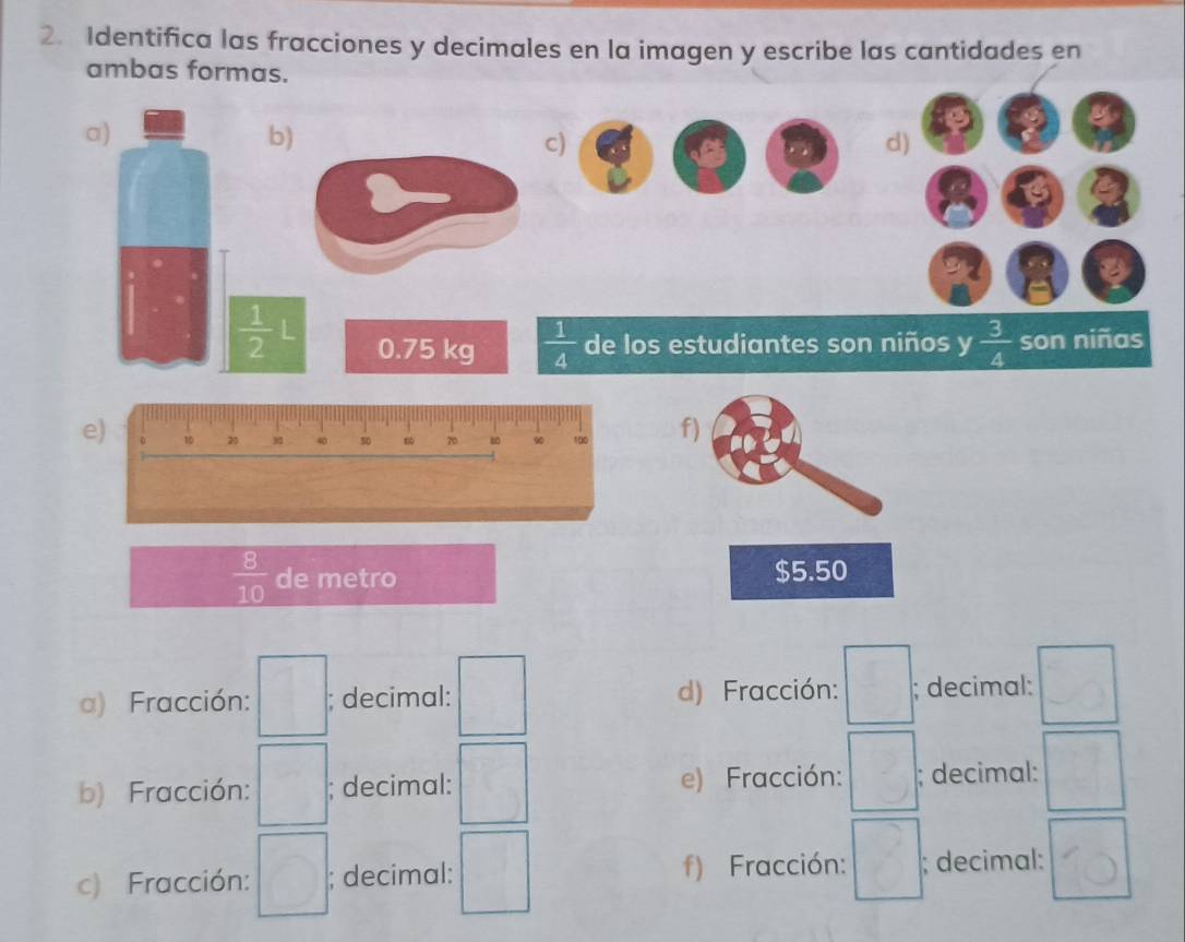 Identifica las fracciones y decimales en la imagen y escribe las cantidades en
ambas formas.
a)
4
b)
c)
d)
30° C
beginarrayr r -endarray a
I
 1/2 L 0.75 kg  1/4  de los estudiantes son niños y  3/4  son niñas
e)f)
 8/10  de metro $5.50
a) Fracción: □; decimal: □ d) Fracción: □°; decimal: □
b) Fracción: □; decimal: □ e) Fracción: □; decimal: □
c) Fracción: □ ; decimal: □ f) Fracción: □; decimal: 10