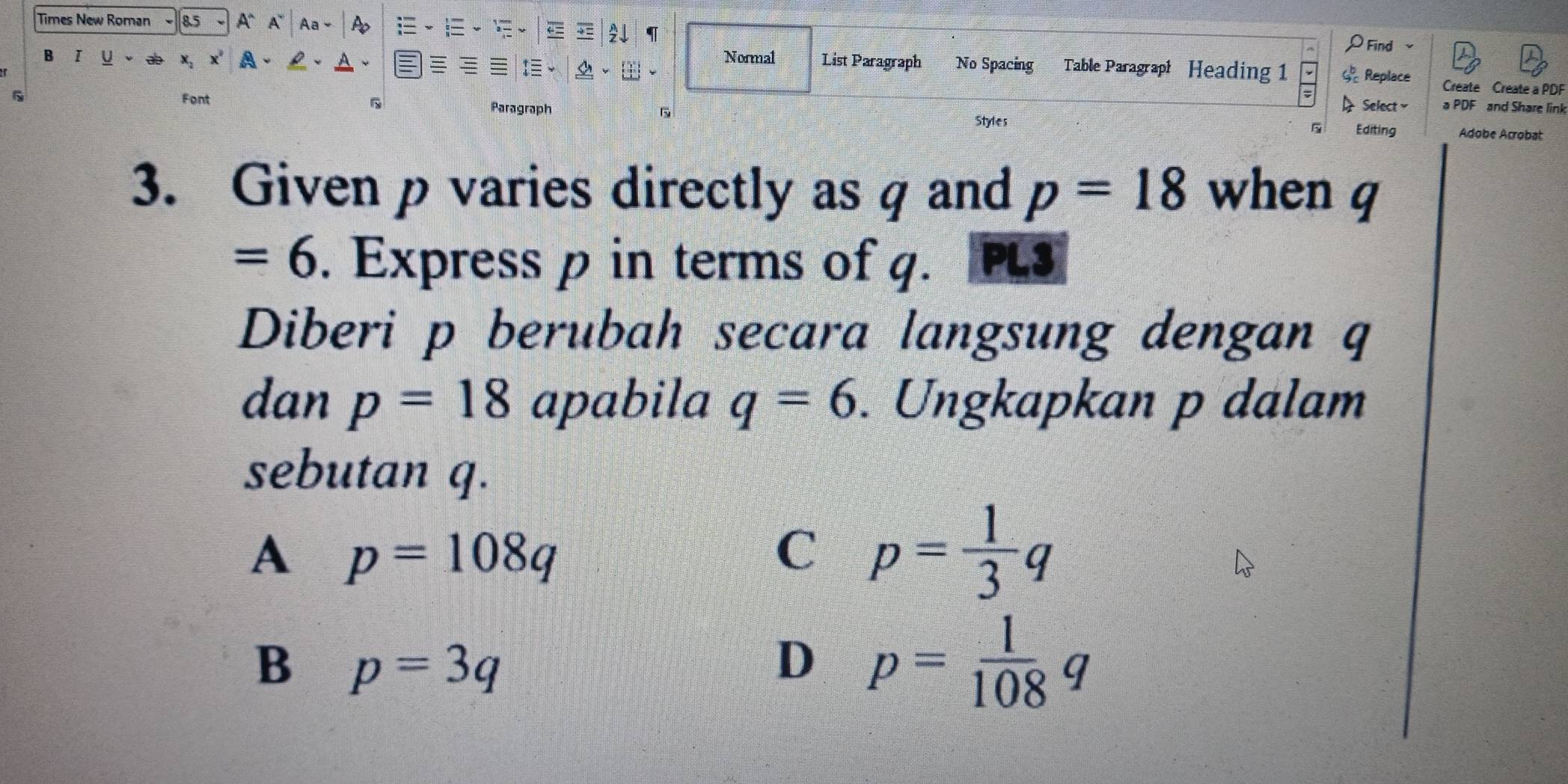 Times New Roman 8.5 A` A Aa
ρ Find 
a
B I Normal List Paragraph No Spacing Table Paragraph Heading 1 Replace Create Create a PDF
I Select a PDF and Share link
Font 5 Paragraph Editing Ádobe Acrobat
Styles
5
3. Given p varies directly as q and p=18 when q
=6. Express p in terms of q. PL3
Diberi p berubah secara langsung dengan q
dan p=18 apabila q=6. Ungkapkan p dalam
sebutan q.
A p=108q
C p= 1/3 
_ 
B p=3q
D p= 1/108 