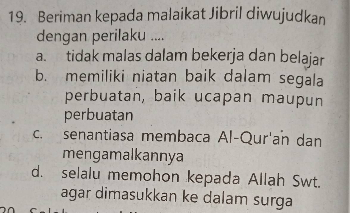 Beriman kepada malaikat Jibril diwujudkan
dengan perilaku ....
a. tidak malas dalam bekerja dan belajar
b. memiliki niatan baik dalam segala
perbuatan, baik ucapan maupun
perbuatan
c. senantiasa membaca Al-Qur'an dan
mengamalkannya
d. selalu memohon kepada Allah Swt.
agar dimasukkan ke dalam surga