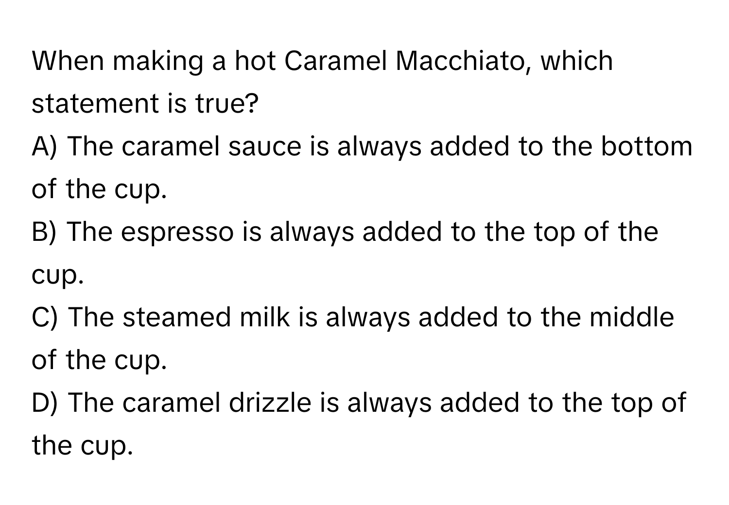 When making a hot Caramel Macchiato, which statement is true? 

A) The caramel sauce is always added to the bottom of the cup.
B) The espresso is always added to the top of the cup.
C) The steamed milk is always added to the middle of the cup.
D) The caramel drizzle is always added to the top of the cup.