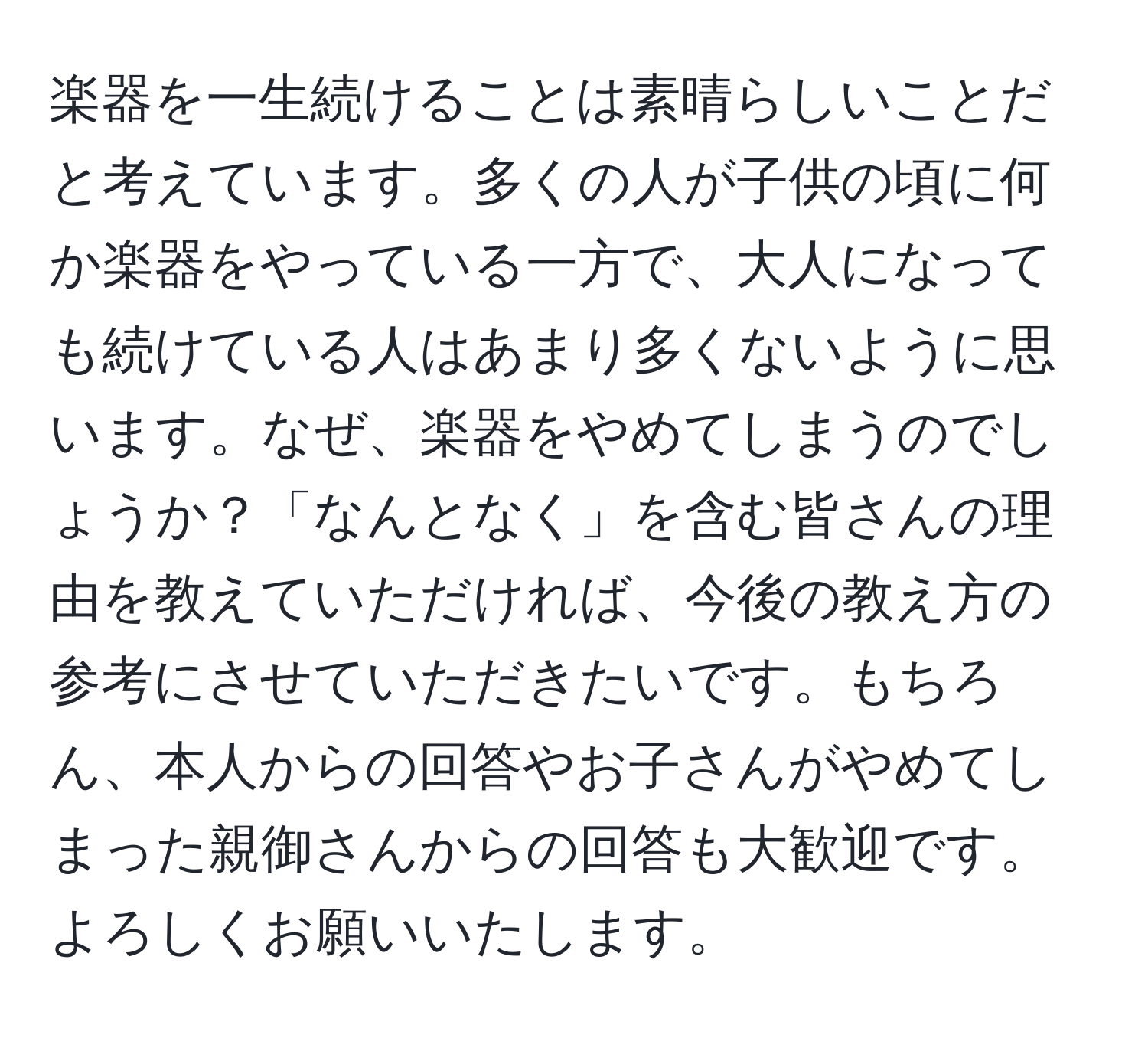 楽器を一生続けることは素晴らしいことだと考えています。多くの人が子供の頃に何か楽器をやっている一方で、大人になっても続けている人はあまり多くないように思います。なぜ、楽器をやめてしまうのでしょうか？「なんとなく」を含む皆さんの理由を教えていただければ、今後の教え方の参考にさせていただきたいです。もちろん、本人からの回答やお子さんがやめてしまった親御さんからの回答も大歓迎です。よろしくお願いいたします。