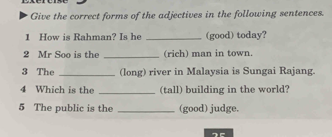 Give the correct forms of the adjectives in the following sentences. 
1 How is Rahman? Is he _(good) today? 
2 Mr Soo is the _(rich) man in town. 
3 The _(long) river in Malaysia is Sungai Rajang. 
4 Which is the _(tall) building in the world? 
5 The public is the _(good) judge. 
2