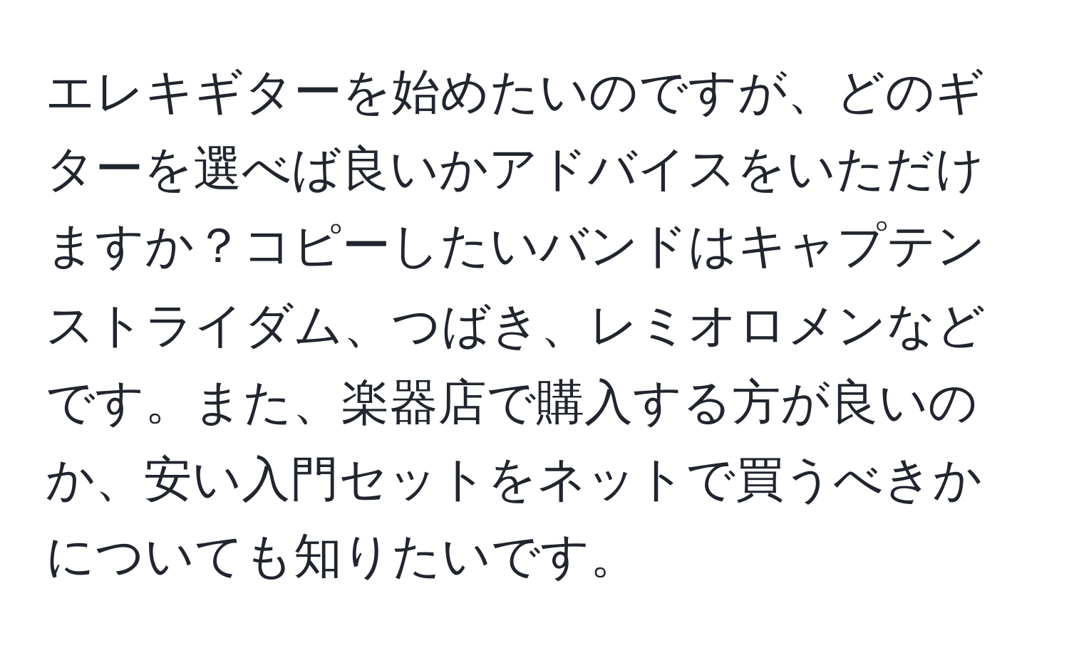 エレキギターを始めたいのですが、どのギターを選べば良いかアドバイスをいただけますか？コピーしたいバンドはキャプテンストライダム、つばき、レミオロメンなどです。また、楽器店で購入する方が良いのか、安い入門セットをネットで買うべきかについても知りたいです。