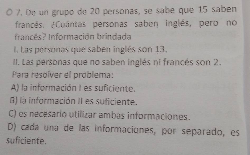 De un grupo de 20 personas, se sabe que 15 saben
francés. ¿Cuántas personas saben inglés, pero no
francés? Información brindada
I. Las personas que saben inglés son 13.
II. Las personas que no saben inglés ni francés son 2.
Para resolver el problema:
A) la información I es suficiente.
B) la información II es suficiente.
C) es nécésario utilizar ambas informaciones.
D) cadá una de las informaciones, por separado, es
suficiente.