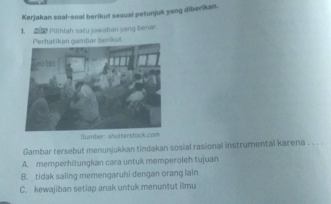 Kerjakan soal-soal berikut sesuai petunjuk yang diberikan.
1. s Pilihlah satu jawaban yang benar.
Perhatikan gambar berikut.
Sumber: shutterstock.com
Gambar tersebut menunjukkan tindakan sosial rasional instrumental karena . . . .
A. memperhitungkan cara untuk memperoleh tujuan
B. tidak saling memengaruhi dengan orang lain
C. kewajiban setiap anak untuk menuntut ilmu