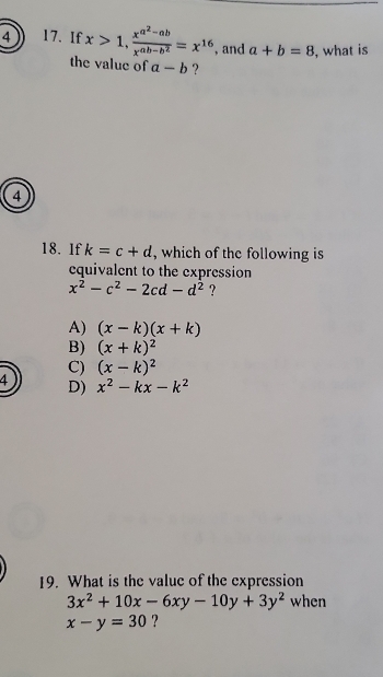 4 17. If x>1, frac x^(a^2)-abx^(ab-b^2)=x^(16) , and a+b=8 , what is
the value of a-b ?
4
18. 1f k=c+d , which of the following is 
equivalent to the expression
x^2-c^2-2cd-d^2 ?
A) (x-k)(x+k)
B) (x+k)^2
C) (x-k)^2
4 D) x^2-kx-k^2
19. What is the value of the expression
3x^2+10x-6xy-10y+3y^2 when
x-y=30 ?