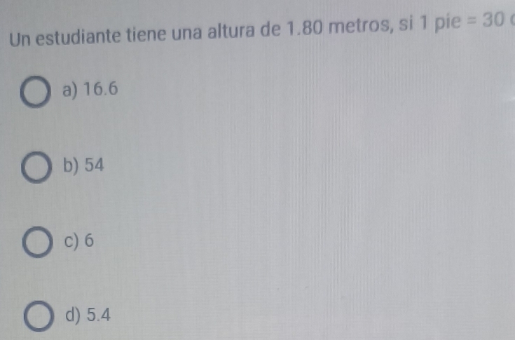 Un estudiante tiene una altura de 1.80 metros, si 1 pie =30
a) 16.6
b) 54
c) 6
d) 5.4