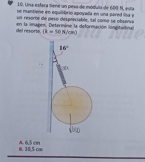 Una esfera tiene un peso de módulo de 600 N, esta
se mantiene en equilibrio apoyada en una pared lisa y
un resorte de peso despreciable, tal como se observa
en la imagen. Determine la deformación longitudinal
del resorte. (k=50N/cm)
A. 6,5 cm
B. 10,5 cm