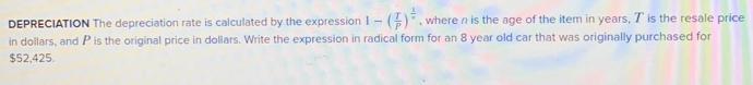 DEPRECIATION The depreciation rate is calculated by the expression 1-( T/P )^ 1/x  , where n is the age of the item in years, 7 is the resale price 
in dollars, and P is the original price in dollars. Write the expression in radical form for an 8 year old car that was originally purchased for
$52,425.