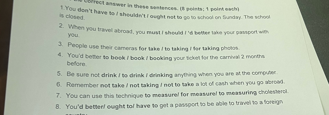 correct answer in these sentences. (8 points; 1 point each) 
1. You don't have to / shouldn't / ought not to go to school on Sunday. The school 
is closed. 
2. When you travel abroad, you must I should I 'd better take your passport with 
you. 
3. People use their cameras for take / to taking / for taking photos. 
4. You'd better to book / book / booking your ticket for the carnival 2 months
before. 
5. Be sure not drink / to drink / drinking anything when you are at the computer. 
6. Remember not take / not taking / not to take a lot of cash when you go abroad. 
7. You can use this technique to measure/ for measure/ to measuring cholesterol. 
8. You'd better/ ought to/ have to get a passport to be able to travel to a foreign