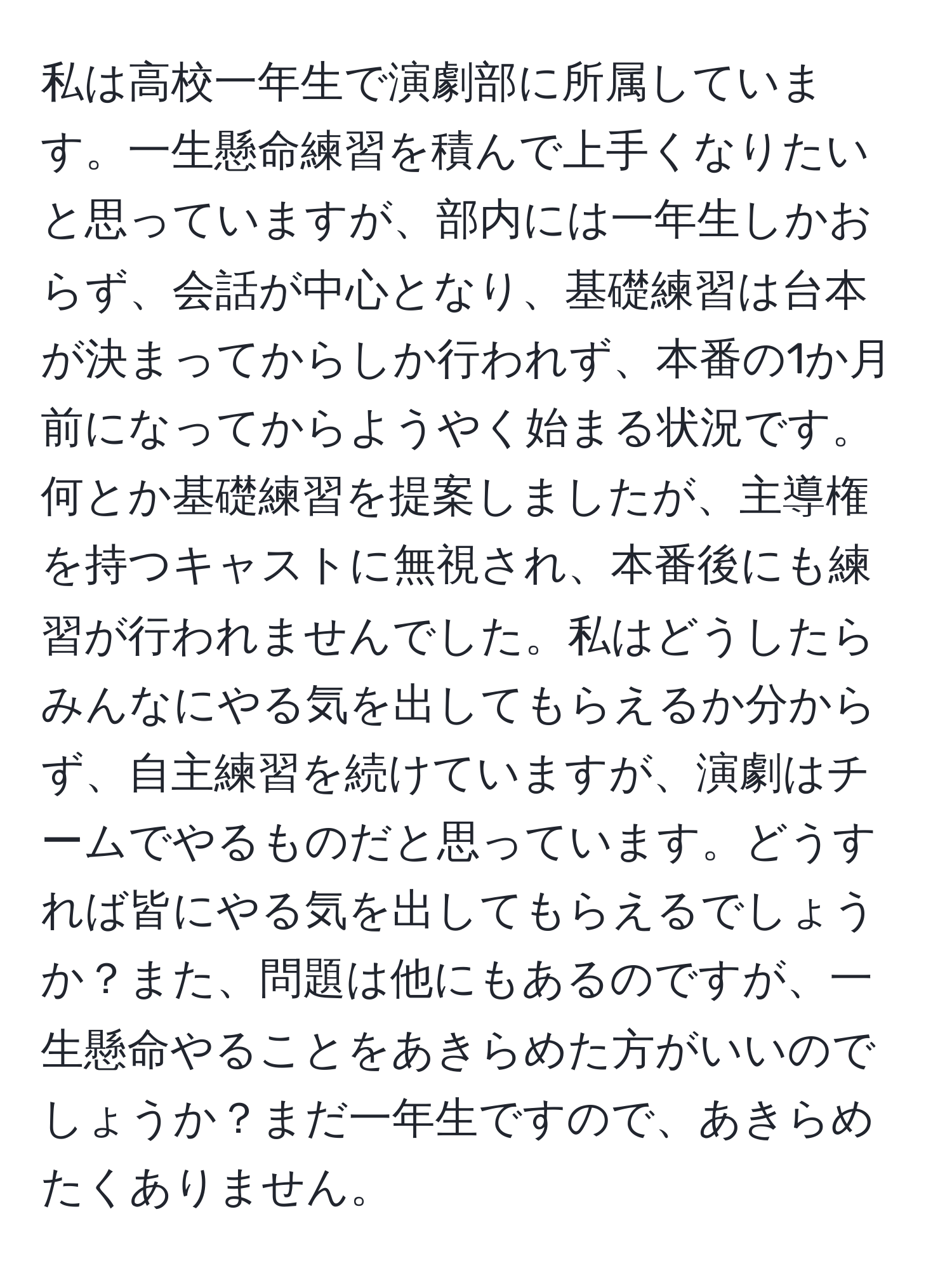 私は高校一年生で演劇部に所属しています。一生懸命練習を積んで上手くなりたいと思っていますが、部内には一年生しかおらず、会話が中心となり、基礎練習は台本が決まってからしか行われず、本番の1か月前になってからようやく始まる状況です。何とか基礎練習を提案しましたが、主導権を持つキャストに無視され、本番後にも練習が行われませんでした。私はどうしたらみんなにやる気を出してもらえるか分からず、自主練習を続けていますが、演劇はチームでやるものだと思っています。どうすれば皆にやる気を出してもらえるでしょうか？また、問題は他にもあるのですが、一生懸命やることをあきらめた方がいいのでしょうか？まだ一年生ですので、あきらめたくありません。