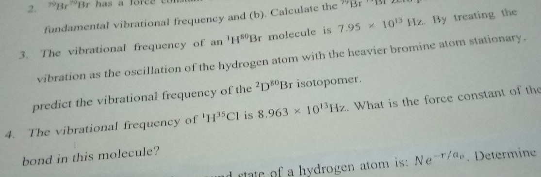 ^79Br^(79)Br has a force e 
fundamental vibrational frequency and (b). Calculate the "Br
3. The vibrational frequency of an^1H^(80)Br molecule is 7.95* 10^(13)Hz. By treating the 
vibration as the oscillation of the hydrogen atom with the heavier bromine atom stationary, 
predict the vibrational frequency of the^2D^(80)Br isotopomer. 
4. The vibrational frequency of^1H^(35)Cl is 8.963* 10^(13)Hz. What is the force constant of the 
bond in this molecule? 
d rtate of a hydrogen atom is: Ne^(-r/a_0). Determine